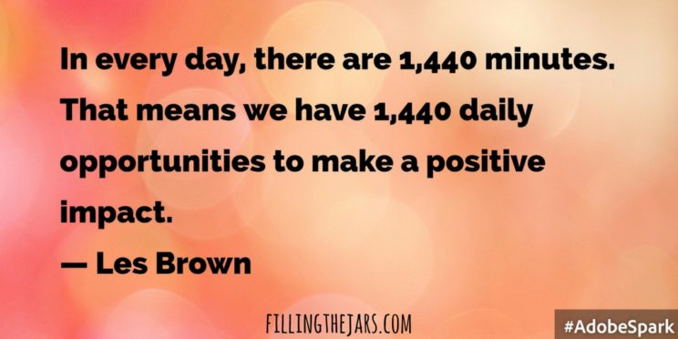 "In every day, there are 1,440 minutes. That means we have 1,440 daily opportunities to make a positive impact.” -- Les Brown | Here are some positive quotes to motivate and inspire you to keep thinking and working toward your Best Life. Click through to share them, print them, Pin them... | www.fillingthejars.com